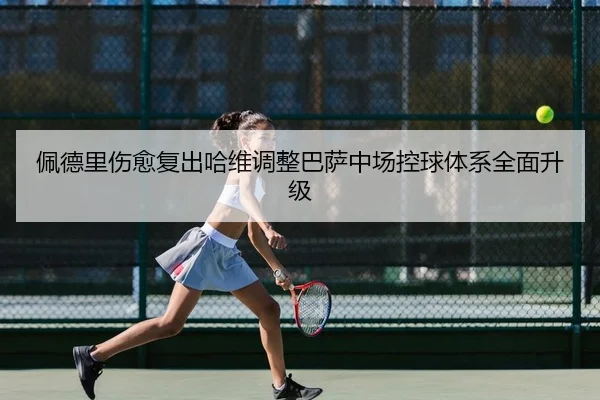 佩德里伤愈复出哈维调整巴萨中场控球体系全面升级